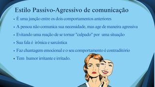 É uma junção entre os dois comportamentos anteriores
A pessoa não comunica sua necessidade, mas age de maneira agressiva
Evitando uma reação de se tornar "culpado" por uma situação
Sua fala é irônica e sarcástica
Faz chantagem emocional e o seu comportamento é contraditório
Tem humor irritante e irritado.
Estilo Passivo-Agressivo de comunicação
 