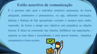 Estilo assertivo de comunicação
É o processo pelo qual o indivíduo (emissor) expressaria, de forma
adequada, sentimentos e pensamentos, ou seja, utilizando entonação,
latência e fluência de fala apropriadas, ouvindo o receptor para, então,
responder, de forma a atingir seus objetivos sem prejudicar as relações
futuras. É eficaz na construção das relações, habilidoso nas negociações ,
expressa as suas ideias e necessidades, é uma pessoa honesta , empática,
comunicativa e bom ouvinte.
 