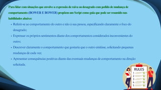 Referir-se ao comportamento do outro e não à sua pessoa, especificando claramente o foco do
desagrado;
Expressar os próprios sentimentos diante dos comportamentos considerados inconvenientes do
outro;
Descrever claramente o comportamento que gostaria que o outro emitisse, solicitando pequenas
mudanças de cada vez;
Apresentar consequências positivas diante das eventuais mudanças de comportamento na direção
solicitada.
Para lidar com situações que envolve a expressão de raiva ou desagrado com pedido de mudança de
comportamento (BOWER E BOWER) propõem um Script como guia que pode ser resumido nas
habilidades abaixo:
 
