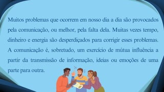 Muitos problemas que ocorrem em nosso dia a dia são provocados
pela comunicação, ou melhor, pela falta dela. Muitas vezes tempo,
dinheiro e energia são desperdiçados para corrigir esses problemas.
A comunicação é, sobretudo, um exercício de mútua influência a
partir da transmissão de informação, ideias ou emoções de uma
parte para outra.
 