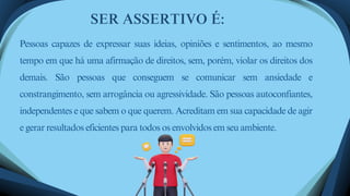 Pessoas capazes de expressar suas ideias, opiniões e sentimentos, ao mesmo
tempo em que há uma afirmação de direitos, sem, porém, violar os direitos dos
demais. São pessoas que conseguem se comunicar sem ansiedade e
constrangimento, sem arrogância ou agressividade. São pessoas autoconfiantes,
independentes e que sabem o que querem. Acreditam em sua capacidade de agir
e gerar resultados eficientes para todos os envolvidos em seu ambiente.
SER ASSERTIVO É:
 