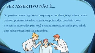 Ser passivo, nem ser agressivo, ou quaisquer combinações possíveis desses
dois comportamentos não apropriados, pois podem conduzir você a
momentos indesejados para você e para quem o acompanha, produzindo
uma baixa crescente na sua autoestima.
SER ASSERTIVO NÃO É...
 