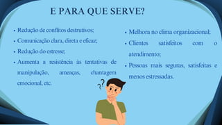 E PARA QUE SERVE?
Redução de conflitos destrutivos;
Comunicação clara, direta e eficaz;
Redução do estresse;
Aumenta a resistência às tentativas de
manipulação, ameaças, chantagem
emocional, etc.
Melhora no clima organizacional;
Clientes satisfeitos com o
atendimento;
Pessoas mais seguras, satisfeitas e
menos estressadas.
 