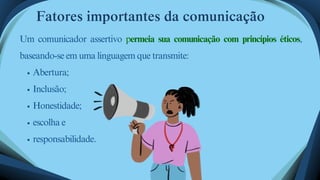 Abertura;
Inclusão;
Honestidade;
escolha e
responsabilidade.
Um comunicador assertivo permeia sua comunicação com princípios éticos,
baseando-se em uma linguagem que transmite:
Fatores importantes da comunicação
 