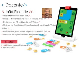 < Docente/>
< João Piedade />
< Assistente Convidado IEULISBOA />
< Professor de Informática no ensino secundário desde 2004 />
< Doutorando em TIC na Educação no IEULisboa />
< Mestrado em Tecnologias e Metodologias em E-learning pela FCUL da
Ulisboa />
< Profissionalização em Serviço no grupo 550 pela ESELX-IPL />
< Licenciado em Engenharia Informática pela ESTG – IPG />
< Contatos/>
< email: joaompiedade@campus.ul.pt />
< Gabinete: 214 />
 