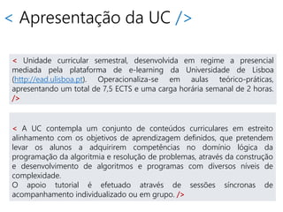 < Apresentação da UC />
< A UC contempla um conjunto de conteúdos curriculares em estreito
alinhamento com os objetivos de aprendizagem definidos, que pretendem
levar os alunos a adquirirem competências no domínio lógica da
programação da algoritmia e resolução de problemas, através da construção
e desenvolvimento de algoritmos e programas com diversos níveis de
complexidade.
O apoio tutorial é efetuado através de sessões síncronas de
acompanhamento individualizado ou em grupo. />
< Unidade curricular semestral, desenvolvida em regime a presencial
mediada pela plataforma de e-learning da Universidade de Lisboa
(http://ead.ulisboa.pt). Operacionaliza-se em aulas teórico-práticas,
apresentando um total de 7,5 ECTS e uma carga horária semanal de 2 horas.
/>
 
