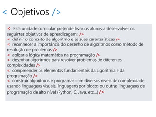 < Objetivos />
< Esta unidade curricular pretende levar os alunos a desenvolver os
seguintes objetivos de aprendizagem: />
< definir o conceito de algoritmo e as suas características />
< reconhecer a importância do desenho de algoritmos como método de
resolução de problemas />
< aplicar a lógica matemática na programação />
< desenhar algoritmos para resolver problemas de diferentes
complexidades />
< compreender os elementos fundamentais da algoritmia e da
programação />
< construir algoritmos e programas com diversos níveis de complexidade
usando linguagens visuais, linguagens por blocos ou outras linguagens de
programação de alto nível (Python, C, Java, etc…) />
 