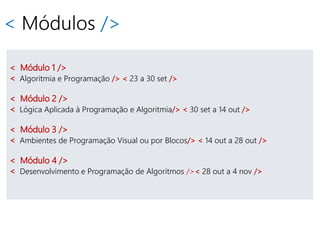 < Módulos />
< Módulo 1 />
< Algoritmia e Programação /> < 23 a 30 set />
< Módulo 2 />
< Lógica Aplicada à Programação e Algoritmia/> < 30 set a 14 out />
< Módulo 3 />
< Ambientes de Programação Visual ou por Blocos/> < 14 out a 28 out />
< Módulo 4 />
< Desenvolvimento e Programação de Algoritmos />< 28 out a 4 nov />
 