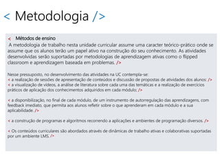 < Metodologia />
< Métodos de ensino
A metodologia de trabalho nesta unidade curricular assume uma caracter teórico-prático onde se
assume que os alunos terão um papel ativo na construção do seu conhecimento. As atividades
desenvolvidas serão suportadas por metodologias de aprendizagem ativas como o flipped
classroom e aprendizagem baseada em problemas. />
Nesse pressuposto, no desenvolvimento das atividades na UC contempla-se:
< a realização de sessões de apresentação de conteúdos e discussão de propostas de atividades dos alunos: />
< a visualização de vídeos, a análise de literatura sobre cada uma das temáticas e a realização de exercícios
práticos de aplicação dos conhecimentos adquiridos em cada módulo; />
< a disponibilização, no final de cada módulo, de um instrumento de autorregulação das aprendizagens, com
feedback imediato, que permita aos alunos refletir sobre o que aprenderam em cada módulo e a sua
aplicabilidade. />
< a construção de programas e algoritmos recorrendo a aplicações e ambientes de programação diversos. />
< Os conteúdos curriculares são abordados através de dinâmicas de trabalho ativas e colaborativas suportadas
por um ambiente LMS. />
 