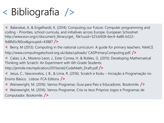 < Bibliografia />
< Balanskat, A. & Engelhardt, K. (2014): Computing our Future: Computer programming and
coding - Priorities, school curricula, and initiatives across Europe. European Schoolnet
http://www.eun.org/c/document_library/get_ file?uuid=521cb928-6ec4-4a86-b522-
9d8fd5cf60ce&groupId=43887 />
< Berry, M (2013): Computing in the national curriculum: A guide for primary teachers. NAACE
http://www.computingatschool.org.uk/data/uploads/ CASPrimaryComputing.pdf. />
< Calao, L.A., Moreno-Leon, J., Ester Correa, H. & Robles, G. (2015): Developing Mathematical
Thinking with Scratch: An Experiment with 6th Grade Students.
http://jemole.me/replication/2015ectel/CodeMath_Draft.pdf />
< Jesus, C., Vasconcelos, J, B., & Lima, R. (2016). Scratch e Kodu – Iniciação à Programação no
Ensino Básico. Lisboa: FCA Editora. />
< Wainewright, M. (2016). Vamos Programar, Guia para Pais e Educadores. Booksmile. />
< Wainewright, M. (2016). Vamos Programar, Cria os teus Próprios Jogos e Programas de
Computador. Booksmile. />
 