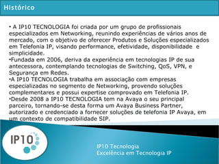 IP10 Tecnologia Excelência em Tecnologia IP Histórico A IP10 TECNOLOGIA foi criada por um grupo de profissionais especializados em Networking, reunindo experiências de vários anos de mercado, com o objetivo de oferecer Produtos e Soluções especializados em Telefonia IP, visando performance, efetividade, disponibilidade  e simplicidade.  Fundada em 2006, deriva da experiência em tecnologias IP de sua antecessora, contemplando tecnologias de Switching, QoS, VPN, e Segurança em Redes. A IP10 TECNOLOGIA trabalha em associação com empresas especializadas no segmento de Networking, provendo soluções complementares e possui expertise comprovado em Telefonia IP. Desde 2008 a IP10 TECNOLOGIA tem na Avaya o seu principal parceiro, tornando-se desta forma um Avaya Business Partner, autorizado e credenciado a fornecer soluções de telefonia IP Avaya, em um contexto de compatibilidade SIP. 