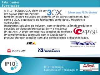 IP10 Tecnologia Excelência em Tecnologia IP Fabricantes Suportados A IP10 TECNOLOGIA, além de ser aya Bu um Avaya Business Partner, também integra soluções de telefonia IP de outros fabricantes, tais como a 3CX, e gateways de fabricantes como Epygi, Mediatrix e AudioCodes.  Integramos soluções da Polycom, com endpoints, além de produtos e  soluções de vídeoconferência da Sony e vigilância IP, da Axis. A IP10 tem foco nas soluções de telefonia IP comprometidas sobretudo com o padrão SIP e  procura oferecer soluções com alta confiabilidade e disponibilidade. 