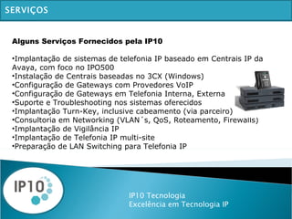 IP10 Tecnologia Excelência em Tecnologia IP SERVIÇOS Alguns Serviços Fornecidos pela IP10   Implantação de sistemas de telefonia IP baseado em Centrais IP da Avaya, com foco no IPO500 Instalação de Centrais baseadas no 3CX (Windows) Configuração de Gateways com Provedores VoIP Configuração de Gateways em Telefonia Interna, Externa Suporte e Troubleshooting nos sistemas oferecidos Implantação Turn-Key, inclusive cabeamento (via parceiro) Consultoria em Networking (VLAN´s, QoS, Roteamento, Firewalls) Implantação de Vigilância IP Implantação de Telefonia IP multi-site Preparação de LAN Switching para Telefonia IP 