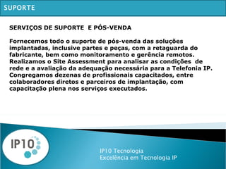 IP10 Tecnologia Excelência em Tecnologia IP SUPORTE SERVIÇOS DE SUPORTE  E PÓS-VENDA Fornecemos todo o suporte de pós-venda das soluções implantadas, inclusive partes e peças, com a retaguarda do fabricante, bem como monitoramento e gerência remotos. Realizamos o Site Assessment para analisar as condições  de rede e a avaliação da adequação necessária para a Telefonia IP. Congregamos dezenas de profissionais capacitados, entre colaboradores diretos e parceiros de implantação, com capacitação plena nos serviços executados. 