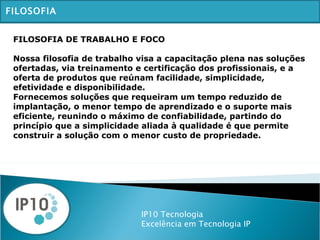 IP10 Tecnologia Excelência em Tecnologia IP FILOSOFIA FILOSOFIA DE TRABALHO E FOCO Nossa filosofia de trabalho visa a capacitação plena nas soluções ofertadas, via treinamento e certificação dos profissionais, e a oferta de produtos que reúnam facilidade, simplicidade, efetividade e disponibilidade. Fornecemos soluções que requeiram um tempo reduzido de implantação, o menor tempo de aprendizado e o suporte mais eficiente, reunindo o máximo de confiabilidade, partindo do princípio que a simplicidade aliada à qualidade é que permite construir a solução com o menor custo de propriedade. 