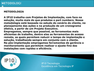 IP10 Tecnologia Excelência em Tecnologia IP METODOLOGIA METODOLOGIA A IP10 trabalha com Projetos de Implantação, com foco na solução, muito mais do que produtos e part numbers. Nossa metodologia está baseada no estudo do cenário do cliente, no planejamento das ações e na produção de um cronograma efetivo, a partir de um Projeto Executivo. Empregamos, sempre que possível, as ferramentas mais eficientes de trabalho, dentre elas as ferramentas de acesso remoto, as quais permitem reduzir o tempo de implantação e solução, trabalhando sempre em conjunto com o cliente. Na pós-implantação empregamos ferramentas de gerência e monitoramento que permitem realizar o ajuste fino das instalações com rapidez e eficiência. 