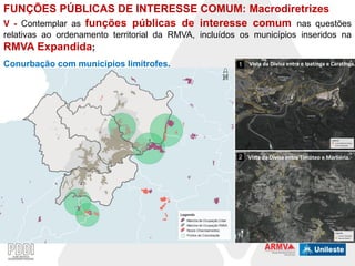FUNÇÕES PÚBLICAS DE INTERESSE COMUM: Macrodiretrizes
V - Contemplar as funções públicas de interesse comum nas questões
relativas ao ordenamento territorial da RMVA, incluídos os municípios inseridos na
RMVA Expandida;

Conurbação com municípios limítrofes.

1

Vista da Divisa entre e Ipatinga e Caratinga.

1

1

2 Vista da Divisa entre Timóteo e Marliéria.

2
2

 