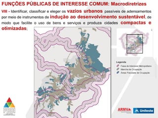 FUNÇÕES PÚBLICAS DE INTERESSE COMUM: Macrodiretrizes
VIII - Identificar, classificar e eleger os vazios urbanos passíveis de adensamentos
por meio de instrumentos de indução ao desenvolvimento sustentável, de
modo que facilite o uso de bens e serviços e produza cidades compactas e
otimizadas;

 