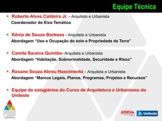 Equipe Técnica
 Roberto Alves Caldeira Jr. - Arquiteto e Urbanista
Coordenador do Eixo Temático

 Kênia de Souza Barbosa - Arquiteta e Urbanista
Abordagem “Uso e Ocupação do solo e Propriedade da Terra”

 Camila Saraiva Quintão- Arquiteta e Urbanista
Abordagem “Habitação, Subnormalidade, Securidade e Risco”

 Rosane Souza Abreu Nascimento - Arquiteta e Urbanista
Abordagem “Marcos Legais, Planos, Programas, Projetos e Recursos”

 Equipe de estagiários do Curso de Arquitetura e Urbanismo do
Unileste

 