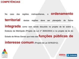 COMPETÊNCIAS

No

caso

das

regiões

territorial

destas

integrada,

metropolitanas,

o

regiões

ser

deve

ordenamento
planejado

de

forma

como vem sendo discutido no projeto de lei sobre o

Estatuto da Metrópole (Projeto de Lei nº 3640/2004) e no projeto de lei do
Estado de Minas Gerais que trata das

funções públicas de

interesse comum (Projeto de Lei 3078/2012).

 