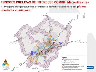 FUNÇÕES PÚBLICAS DE INTERESSE COMUM: Macrodiretrizes
I - Integrar as funções públicas de interesse comum estabelecidas nos planos
diretores municipais;

 