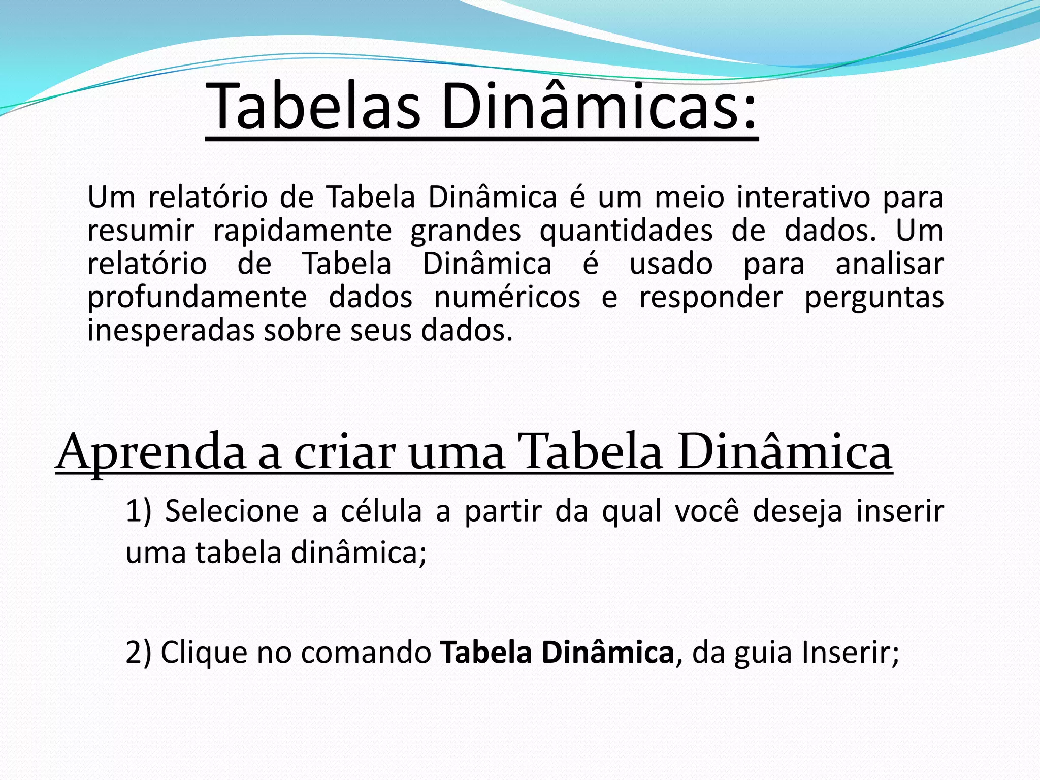 Tabelas Dinâmicas:
 Um relatório de Tabela Dinâmica é um meio interativo para
 resumir rapidamente grandes quantidades de dados. Um
 relatório de Tabela Dinâmica é usado para analisar
 profundamente dados numéricos e responder perguntas
 inesperadas sobre seus dados.


Aprenda a criar uma Tabela Dinâmica
   1) Selecione a célula a partir da qual você deseja inserir
   uma tabela dinâmica;

   2) Clique no comando Tabela Dinâmica, da guia Inserir;
 