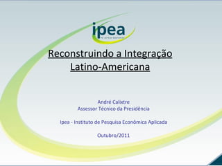 Reconstruindo a Integração Latino-Americana André Calixtre Assessor Técnico da Presidência Ipea - Instituto de Pesquisa Econômica Aplicada Outubro/2011 