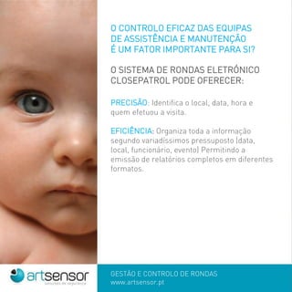 GESTÃO E CONTROLO DE RONDAS
www.artsensor.pt
O CONTROLO EFICAZ DAS EQUIPAS
DE ASSISTÊNCIA E MANUTENÇÃO
É UM FATOR IMPORTANTE PARA SI?
O SISTEMA DE RONDAS ELETRÓNICO
CLOSEPATROL PODE OFERECER:
PRECISÃO: Identifica o local, data, hora e
quem efetuou a visita.
EFICIÊNCIA: Organiza toda a informação
segundo variadíssimos pressuposto (data,
local, funcionário, evento) Permitindo a
emissão de relatórios completos em diferentes
formatos.
 