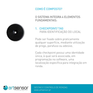 GESTÃO E CONTROLO DE RONDAS
www.artsensor.pt
COMO É COMPOSTO?
O SISTEMA INTEGRA 4 ELEMENTOS
FUNDAMENTAIS:
1. CHECKPOINT/ TAG
PARA IDENTIFICAÇÃO DO LOCAL
Pode ser fixado sobre praticamente
qualquer superfície, mediante utilização
de prego, parafuso ou adesivo.
Cada checkpoint possui uma identidade
única, à qual será associada, em
programação no software, uma
localização específica para integração em
ronda.
 