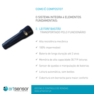 GESTÃO E CONTROLO DE RONDAS
www.artsensor.pt
COMO É COMPOSTO?
O SISTEMA INTEGRA 4 ELEMENTOS
FUNDAMENTAIS:
2. LEITOR/ BASTÃO
TRANSPORTADO PELO FUNCIONÁRIO
 Alta resistência mecânica
 100% impermeável
 Bateria de longa duração até 2 anos
 Memória de alta capacidade 30.719 leituras
 Sensor de quedas e manipulação de baterias
 Leitura automática, sem botões
 Cobertura em borracha para maior conforto
 