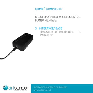 GESTÃO E CONTROLO DE RONDAS
www.artsensor.pt
COMO É COMPOSTO?
O SISTEMA INTEGRA 4 ELEMENTOS
FUNDAMENTAIS:
3. INTERFACE/ BASE
TRANSFERE OS DADOS DO LEITOR
PARA O PC
 