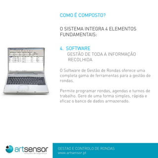 GESTÃO E CONTROLO DE RONDAS
www.artsensor.pt
COMO É COMPOSTO?
O SISTEMA INTEGRA 4 ELEMENTOS
FUNDAMENTAIS:
4. SOFTWARE
GESTÃO DE TODA A INFORMAÇÃO
RECOLHIDA
O Software de Gestão de Rondas oferece uma
completa gama de ferramentas para a gestão de
rondas.
Permite programar rondas, agendas e turnos de
trabalho. Gere de uma forma simples, rápida e
eficaz o banco de dados armazenado.
 