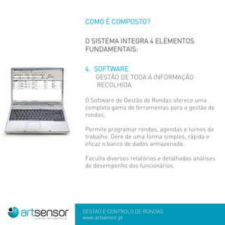 GESTÃO E CONTROLO DE RONDAS
www.artsensor.pt
COMO É COMPOSTO?
O SISTEMA INTEGRA 4 ELEMENTOS
FUNDAMENTAIS:
4. SOFTWARE
GESTÃO DE TODA A INFORMAÇÃO
RECOLHIDA
O Software de Gestão de Rondas oferece uma
completa gama de ferramentas para a gestão de
rondas.
Permite programar rondas, agendas e turnos de
trabalho. Gere de uma forma simples, rápida e
eficaz o banco de dados armazenado.
Faculta diversos relatórios e detalhadas análises
de desempenho dos funcionários.
 