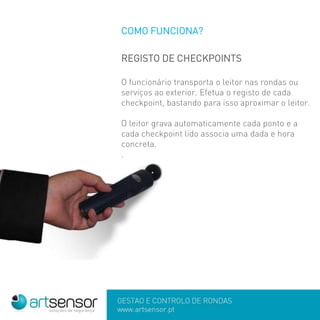 COMO FUNCIONA?
REGISTO DE CHECKPOINTS
O funcionário transporta o leitor nas rondas ou
serviços ao exterior. Efetua o registo de cada
checkpoint, bastando para isso aproximar o leitor.
O leitor grava automaticamente cada ponto e a
cada checkpoint lido associa uma dada e hora
concreta.
.
 
