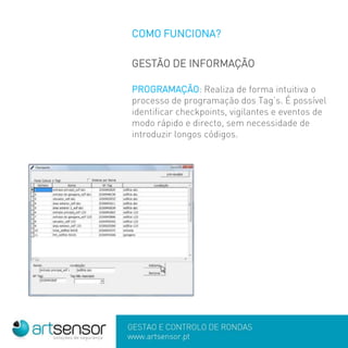 COMO FUNCIONA?
GESTÃO DE INFORMAÇÃO
PROGRAMAÇÃO: Realiza de forma intuitiva o
processo de programação dos Tag’s. É possível
identificar checkpoints, vigilantes e eventos de
modo rápido e directo, sem necessidade de
introduzir longos códigos.
 