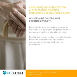 A SEGURANÇA DOS UTENTES COM
ALGUM GRAU DE DEMÊNCIA
CONDICIONA A GESTÃO DO DIA-A-DIA?
O SISTEMA DE CONTROLO DE
ERRANTES PERMITE:
Liberdade de movimentos para o paciente,
evitando a sua passagem por portas ou zonas
que possam expô-lo a situações de risco.
Facilitar acesso aos médicos, assistentes e/ou
familiares, mantendo um alto nível de
segurança e sem impor restrições de
movimentos.
 