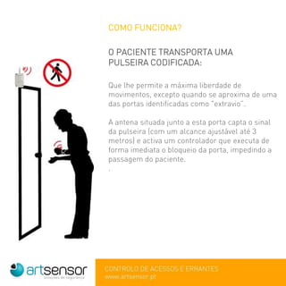 COMO FUNCIONA?
O PACIENTE TRANSPORTA UMA
PULSEIRA CODIFICADA:
Que lhe permite a máxima liberdade de
movimentos, excepto quando se aproxima de uma
das portas identificadas como "extravio”.
A antena situada junto a esta porta capta o sinal
da pulseira (com um alcance ajustável até 3
metros) e activa um controlador que executa de
forma imediata o bloqueio da porta, impedindo a
passagem do paciente.
.
 