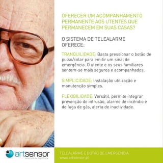 OFERECER UM ACOMPANHAMENTO
PERMANENTE AOS UTENTES QUE
PERMANECEM EM SUAS CASAS?
O SISTEMA DE TELEALARME
OFERECE:
TRANQUILIDADE: Basta pressionar o botão de
pulso/colar para emitir um sinal de
emergência. O utente e os seus familiares
sentem-se mais seguros e acompanhados.
SIMPLICIDADE: Instalação utilização e
manutenção simples.
FLEXIBILIDADE: Versátil, permite integrar
prevenção de intrusão, alarme de incêndio e
de fuga de gás, alerta de inactividade.
 