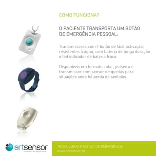 COMO FUNCIONA?
O PACIENTE TRANSPORTA UM BOTÃO
DE EMERGÊNCIA PESSOAL:
Transmissores com 1 botão de fácil activação,
resistentes à água, com bateria de longa duração
e led indicador de bateria fraca.
Disponíveis em formato colar, pulseira e
transmissor com sensor de quedas para
situações onde há perda de sentidos.
 