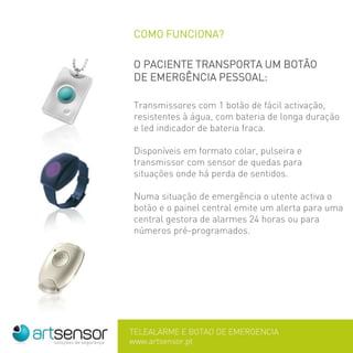 COMO FUNCIONA?
O PACIENTE TRANSPORTA UM BOTÃO
DE EMERGÊNCIA PESSOAL:
Transmissores com 1 botão de fácil activação,
resistentes à água, com bateria de longa duração
e led indicador de bateria fraca.
Disponíveis em formato colar, pulseira e
transmissor com sensor de quedas para
situações onde há perda de sentidos.
Numa situação de emergência o utente activa o
botão e o painel central emite um alerta para uma
central gestora de alarmes 24 horas ou para
números pré-programados.
 