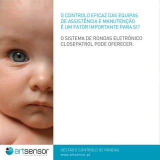 GESTÃO E CONTROLO DE RONDAS
www.artsensor.pt
O CONTROLO EFICAZ DAS EQUIPAS
DE ASSISTÊNCIA E MANUTENÇÃO
É UM FATOR IMPORTANTE PARA SI?
O SISTEMA DE RONDAS ELETRÓNICO
CLOSEPATROL PODE OFERECER:
 