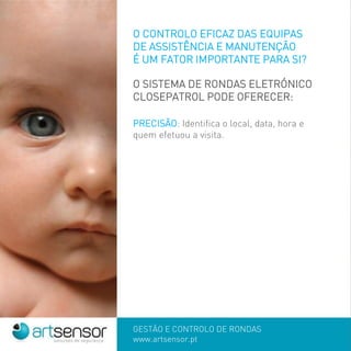 GESTÃO E CONTROLO DE RONDAS
www.artsensor.pt
O CONTROLO EFICAZ DAS EQUIPAS
DE ASSISTÊNCIA E MANUTENÇÃO
É UM FATOR IMPORTANTE PARA SI?
O SISTEMA DE RONDAS ELETRÓNICO
CLOSEPATROL PODE OFERECER:
PRECISÃO: Identifica o local, data, hora e
quem efetuou a visita.
 