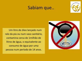 Sabiam que..



    Um litro de óleo lançado num
ralo da pia ou num vaso sanitário,
 contamina cerca de 1milhão de
 litros de água, o equivalente ao
    consumo de água por uma
 pessoa num período de 14 anos.
 