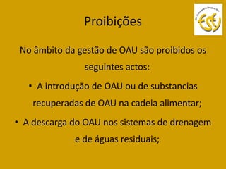 Proibições

 No âmbito da gestão de OAU são proibidos os
               seguintes actos:
   • A introdução de OAU ou de substancias
    recuperadas de OAU na cadeia alimentar;
• A descarga do OAU nos sistemas de drenagem
             e de águas residuais;
 