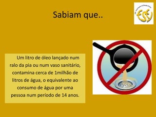 Sabiam que..



    Um litro de óleo lançado num
ralo da pia ou num vaso sanitário,
 contamina cerca de 1milhão de
 litros de água, o equivalente ao
    consumo de água por uma
 pessoa num período de 14 anos.
 