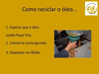 Como reciclar o óleo…

1. Esperar que o óleo

usado fique frio;

2. Colocá-lo numa garrafa;

3. Depositar no Óleão.
 
