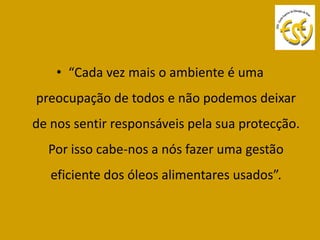 • “Cada vez mais o ambiente é uma
preocupação de todos e não podemos deixar
de nos sentir responsáveis pela sua protecção.
  Por isso cabe-nos a nós fazer uma gestão
   eficiente dos óleos alimentares usados”.
 