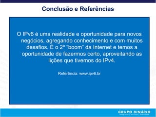 Conclusão e Referências



O IPv6 é uma realidade e oportunidade para novos
 negócios, agregando conhecimento e com muitos
    desafios. É o 2º “boom” da Internet e temos a
  oportunidade de fazermos certo, aproveitando as
             lições que tivemos do IPv4.

                Referência: www.ipv6.br
 