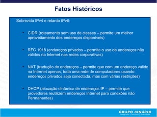 Fatos Históricos
Sobrevida IPv4 e retardo IPv6:


   • CIDR (roteamento sem uso de classes – permite um melhor
     aproveitamento dos endereços disponíveis)


   • RFC 1918 (endereços privados – permite o uso de endereços não
     válidos na Internet nas redes corporativas)


   • NAT (tradução de endereços – permite que com um endereço válido
     na Internet apenas, toda uma rede de computadores usando
     endereços privados seja conectada, mas com várias restrições)


   • DHCP (alocação dinâmica de endereços IP – permite que
     provedores reutilizem endereços Internet para conexões não
     Permanentes)
 