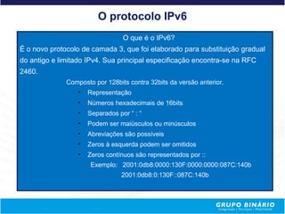 O protocolo IPv6
                                 O que é o IPv6?
É o novo protocolo de camada 3, que foi elaborado para substituição gradual
do antigo e limitado IPv4. Sua principal especificação encontra-se na RFC
2460.
              Composto por 128bits contra 32bits da versão anterior.
                 •   Representação
                 •   Números hexadecimais de 16bits
                 •   Separados por “ : “
                 •   Podem ser maiúsculos ou minúsculos
                 •   Abreviações são possíveis
                 •   Zeros à esquerda podem ser omitidos
                 •   Zeros contínuos são representados por ::
                      Exemplo: 2001:0db8:0000:130F:0000:0000:087C:140b
                                2001:0db8:0:130F::087C:140b
 